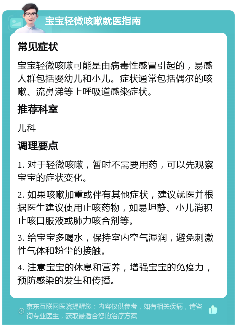 宝宝轻微咳嗽就医指南 常见症状 宝宝轻微咳嗽可能是由病毒性感冒引起的，易感人群包括婴幼儿和小儿。症状通常包括偶尔的咳嗽、流鼻涕等上呼吸道感染症状。 推荐科室 儿科 调理要点 1. 对于轻微咳嗽，暂时不需要用药，可以先观察宝宝的症状变化。 2. 如果咳嗽加重或伴有其他症状，建议就医并根据医生建议使用止咳药物，如易坦静、小儿消积止咳口服液或肺力咳合剂等。 3. 给宝宝多喝水，保持室内空气湿润，避免刺激性气体和粉尘的接触。 4. 注意宝宝的休息和营养，增强宝宝的免疫力，预防感染的发生和传播。