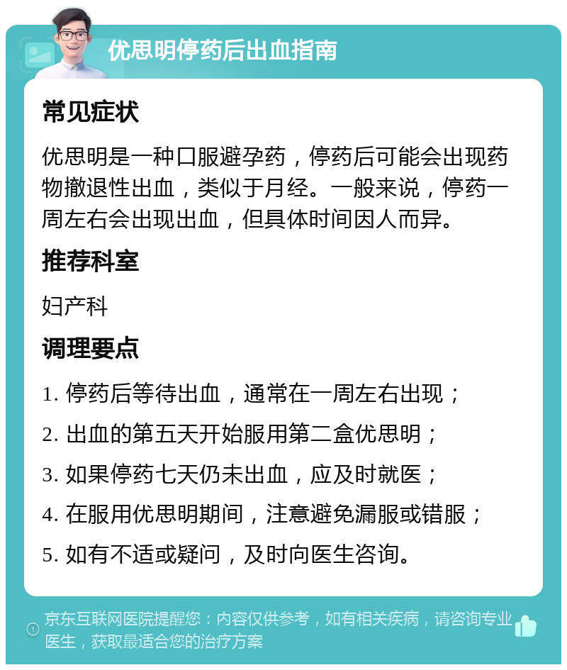 优思明停药后出血指南 常见症状 优思明是一种口服避孕药，停药后可能会出现药物撤退性出血，类似于月经。一般来说，停药一周左右会出现出血，但具体时间因人而异。 推荐科室 妇产科 调理要点 1. 停药后等待出血，通常在一周左右出现； 2. 出血的第五天开始服用第二盒优思明； 3. 如果停药七天仍未出血，应及时就医； 4. 在服用优思明期间，注意避免漏服或错服； 5. 如有不适或疑问，及时向医生咨询。