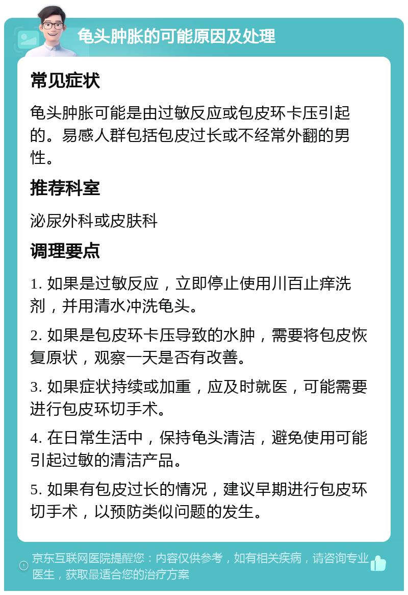 龟头肿胀的可能原因及处理 常见症状 龟头肿胀可能是由过敏反应或包皮环卡压引起的。易感人群包括包皮过长或不经常外翻的男性。 推荐科室 泌尿外科或皮肤科 调理要点 1. 如果是过敏反应，立即停止使用川百止痒洗剂，并用清水冲洗龟头。 2. 如果是包皮环卡压导致的水肿，需要将包皮恢复原状，观察一天是否有改善。 3. 如果症状持续或加重，应及时就医，可能需要进行包皮环切手术。 4. 在日常生活中，保持龟头清洁，避免使用可能引起过敏的清洁产品。 5. 如果有包皮过长的情况，建议早期进行包皮环切手术，以预防类似问题的发生。