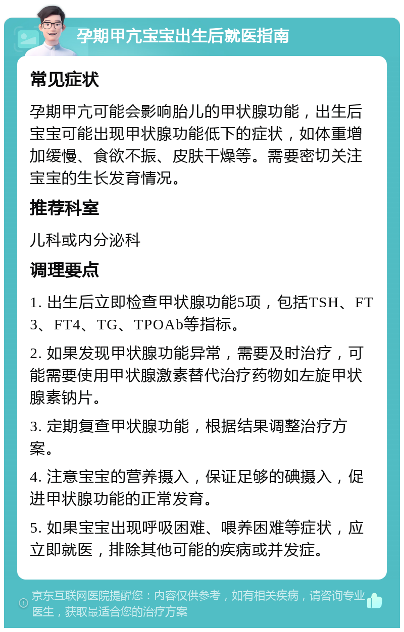 孕期甲亢宝宝出生后就医指南 常见症状 孕期甲亢可能会影响胎儿的甲状腺功能，出生后宝宝可能出现甲状腺功能低下的症状，如体重增加缓慢、食欲不振、皮肤干燥等。需要密切关注宝宝的生长发育情况。 推荐科室 儿科或内分泌科 调理要点 1. 出生后立即检查甲状腺功能5项，包括TSH、FT3、FT4、TG、TPOAb等指标。 2. 如果发现甲状腺功能异常，需要及时治疗，可能需要使用甲状腺激素替代治疗药物如左旋甲状腺素钠片。 3. 定期复查甲状腺功能，根据结果调整治疗方案。 4. 注意宝宝的营养摄入，保证足够的碘摄入，促进甲状腺功能的正常发育。 5. 如果宝宝出现呼吸困难、喂养困难等症状，应立即就医，排除其他可能的疾病或并发症。