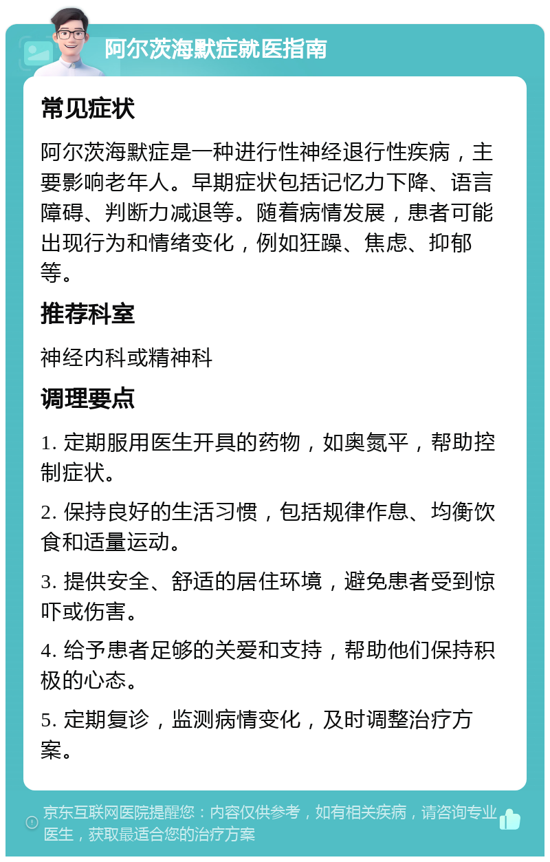 阿尔茨海默症就医指南 常见症状 阿尔茨海默症是一种进行性神经退行性疾病，主要影响老年人。早期症状包括记忆力下降、语言障碍、判断力减退等。随着病情发展，患者可能出现行为和情绪变化，例如狂躁、焦虑、抑郁等。 推荐科室 神经内科或精神科 调理要点 1. 定期服用医生开具的药物，如奥氮平，帮助控制症状。 2. 保持良好的生活习惯，包括规律作息、均衡饮食和适量运动。 3. 提供安全、舒适的居住环境，避免患者受到惊吓或伤害。 4. 给予患者足够的关爱和支持，帮助他们保持积极的心态。 5. 定期复诊，监测病情变化，及时调整治疗方案。