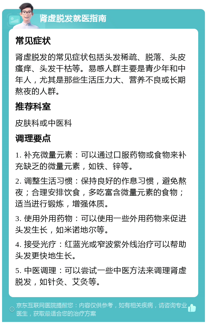 肾虚脱发就医指南 常见症状 肾虚脱发的常见症状包括头发稀疏、脱落、头皮瘙痒、头发干枯等。易感人群主要是青少年和中年人，尤其是那些生活压力大、营养不良或长期熬夜的人群。 推荐科室 皮肤科或中医科 调理要点 1. 补充微量元素：可以通过口服药物或食物来补充缺乏的微量元素，如铁、锌等。 2. 调整生活习惯：保持良好的作息习惯，避免熬夜；合理安排饮食，多吃富含微量元素的食物；适当进行锻炼，增强体质。 3. 使用外用药物：可以使用一些外用药物来促进头发生长，如米诺地尔等。 4. 接受光疗：红蓝光或窄波紫外线治疗可以帮助头发更快地生长。 5. 中医调理：可以尝试一些中医方法来调理肾虚脱发，如针灸、艾灸等。