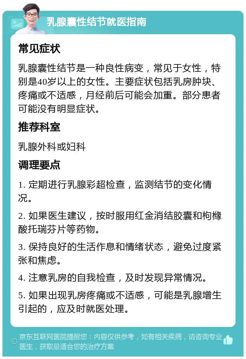 乳腺囊性结节就医指南 常见症状 乳腺囊性结节是一种良性病变，常见于女性，特别是40岁以上的女性。主要症状包括乳房肿块、疼痛或不适感，月经前后可能会加重。部分患者可能没有明显症状。 推荐科室 乳腺外科或妇科 调理要点 1. 定期进行乳腺彩超检查，监测结节的变化情况。 2. 如果医生建议，按时服用红金消结胶囊和枸橼酸托瑞芬片等药物。 3. 保持良好的生活作息和情绪状态，避免过度紧张和焦虑。 4. 注意乳房的自我检查，及时发现异常情况。 5. 如果出现乳房疼痛或不适感，可能是乳腺增生引起的，应及时就医处理。