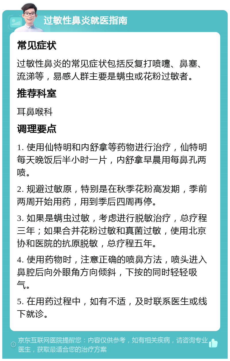 过敏性鼻炎就医指南 常见症状 过敏性鼻炎的常见症状包括反复打喷嚏、鼻塞、流涕等，易感人群主要是螨虫或花粉过敏者。 推荐科室 耳鼻喉科 调理要点 1. 使用仙特明和内舒拿等药物进行治疗，仙特明每天晚饭后半小时一片，内舒拿早晨用每鼻孔两喷。 2. 规避过敏原，特别是在秋季花粉高发期，季前两周开始用药，用到季后四周再停。 3. 如果是螨虫过敏，考虑进行脱敏治疗，总疗程三年；如果合并花粉过敏和真菌过敏，使用北京协和医院的抗原脱敏，总疗程五年。 4. 使用药物时，注意正确的喷鼻方法，喷头进入鼻腔后向外眼角方向倾斜，下按的同时轻轻吸气。 5. 在用药过程中，如有不适，及时联系医生或线下就诊。