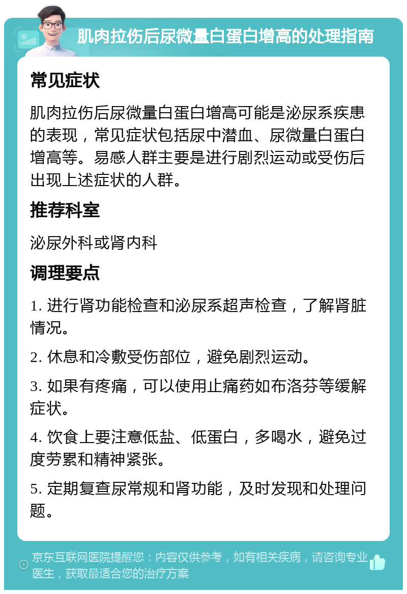 肌肉拉伤后尿微量白蛋白增高的处理指南 常见症状 肌肉拉伤后尿微量白蛋白增高可能是泌尿系疾患的表现，常见症状包括尿中潜血、尿微量白蛋白增高等。易感人群主要是进行剧烈运动或受伤后出现上述症状的人群。 推荐科室 泌尿外科或肾内科 调理要点 1. 进行肾功能检查和泌尿系超声检查，了解肾脏情况。 2. 休息和冷敷受伤部位，避免剧烈运动。 3. 如果有疼痛，可以使用止痛药如布洛芬等缓解症状。 4. 饮食上要注意低盐、低蛋白，多喝水，避免过度劳累和精神紧张。 5. 定期复查尿常规和肾功能，及时发现和处理问题。