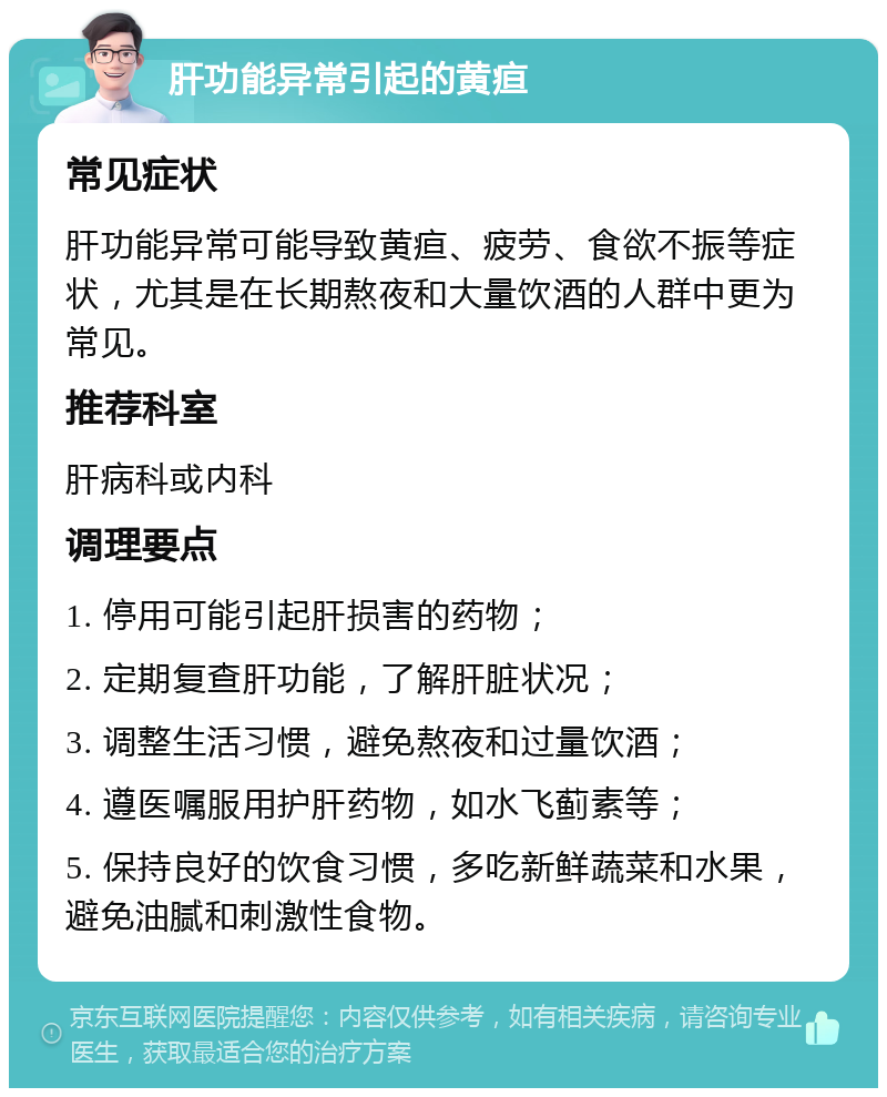 肝功能异常引起的黄疸 常见症状 肝功能异常可能导致黄疸、疲劳、食欲不振等症状，尤其是在长期熬夜和大量饮酒的人群中更为常见。 推荐科室 肝病科或内科 调理要点 1. 停用可能引起肝损害的药物； 2. 定期复查肝功能，了解肝脏状况； 3. 调整生活习惯，避免熬夜和过量饮酒； 4. 遵医嘱服用护肝药物，如水飞蓟素等； 5. 保持良好的饮食习惯，多吃新鲜蔬菜和水果，避免油腻和刺激性食物。