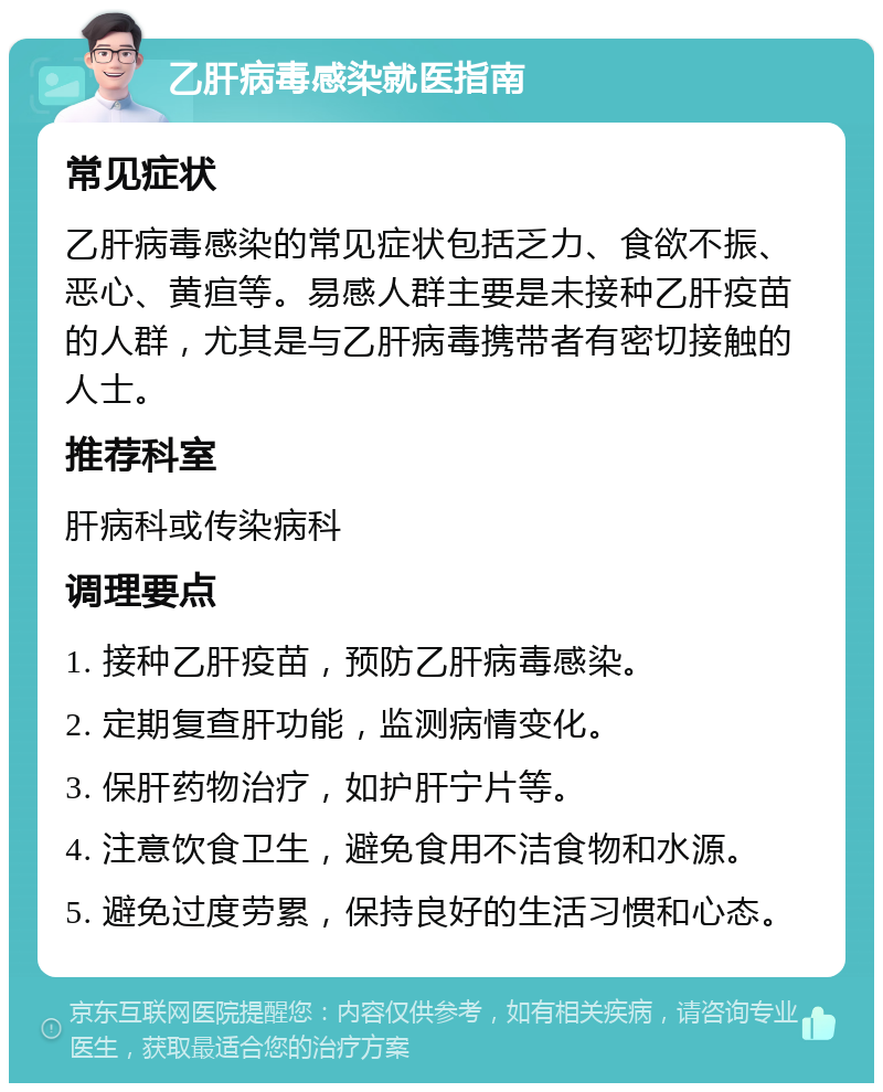 乙肝病毒感染就医指南 常见症状 乙肝病毒感染的常见症状包括乏力、食欲不振、恶心、黄疸等。易感人群主要是未接种乙肝疫苗的人群，尤其是与乙肝病毒携带者有密切接触的人士。 推荐科室 肝病科或传染病科 调理要点 1. 接种乙肝疫苗，预防乙肝病毒感染。 2. 定期复查肝功能，监测病情变化。 3. 保肝药物治疗，如护肝宁片等。 4. 注意饮食卫生，避免食用不洁食物和水源。 5. 避免过度劳累，保持良好的生活习惯和心态。