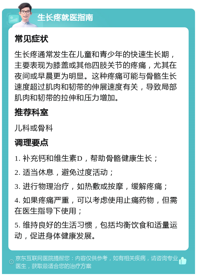 生长疼就医指南 常见症状 生长疼通常发生在儿童和青少年的快速生长期，主要表现为膝盖或其他四肢关节的疼痛，尤其在夜间或早晨更为明显。这种疼痛可能与骨骼生长速度超过肌肉和韧带的伸展速度有关，导致局部肌肉和韧带的拉伸和压力增加。 推荐科室 儿科或骨科 调理要点 1. 补充钙和维生素D，帮助骨骼健康生长； 2. 适当休息，避免过度活动； 3. 进行物理治疗，如热敷或按摩，缓解疼痛； 4. 如果疼痛严重，可以考虑使用止痛药物，但需在医生指导下使用； 5. 维持良好的生活习惯，包括均衡饮食和适量运动，促进身体健康发展。