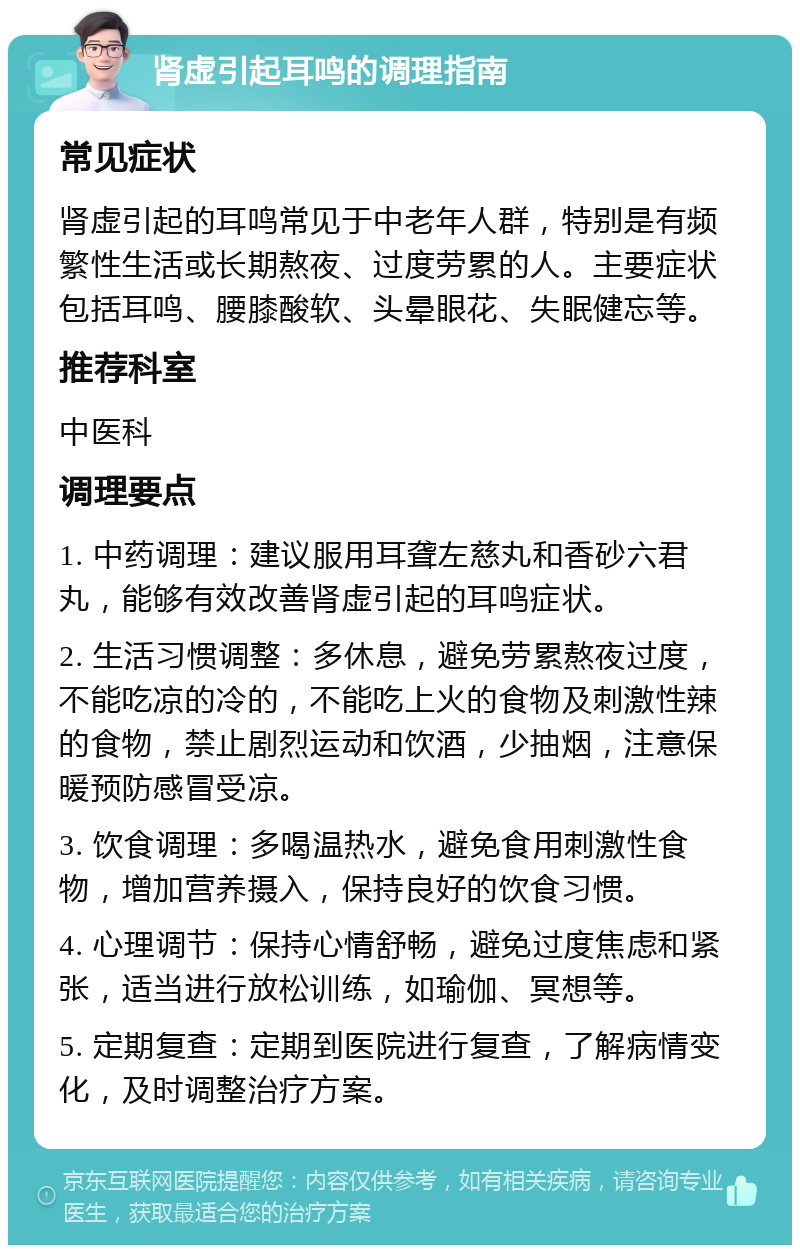 肾虚引起耳鸣的调理指南 常见症状 肾虚引起的耳鸣常见于中老年人群，特别是有频繁性生活或长期熬夜、过度劳累的人。主要症状包括耳鸣、腰膝酸软、头晕眼花、失眠健忘等。 推荐科室 中医科 调理要点 1. 中药调理：建议服用耳聋左慈丸和香砂六君丸，能够有效改善肾虚引起的耳鸣症状。 2. 生活习惯调整：多休息，避免劳累熬夜过度，不能吃凉的冷的，不能吃上火的食物及刺激性辣的食物，禁止剧烈运动和饮酒，少抽烟，注意保暖预防感冒受凉。 3. 饮食调理：多喝温热水，避免食用刺激性食物，增加营养摄入，保持良好的饮食习惯。 4. 心理调节：保持心情舒畅，避免过度焦虑和紧张，适当进行放松训练，如瑜伽、冥想等。 5. 定期复查：定期到医院进行复查，了解病情变化，及时调整治疗方案。