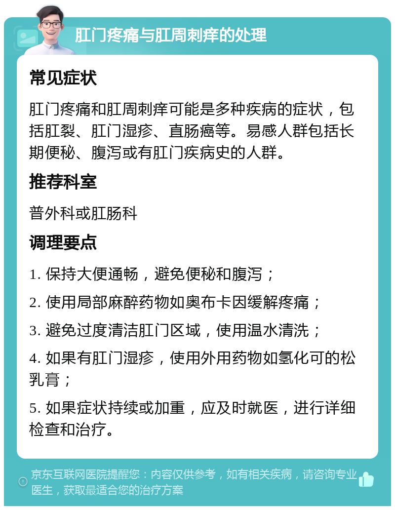 肛门疼痛与肛周刺痒的处理 常见症状 肛门疼痛和肛周刺痒可能是多种疾病的症状，包括肛裂、肛门湿疹、直肠癌等。易感人群包括长期便秘、腹泻或有肛门疾病史的人群。 推荐科室 普外科或肛肠科 调理要点 1. 保持大便通畅，避免便秘和腹泻； 2. 使用局部麻醉药物如奥布卡因缓解疼痛； 3. 避免过度清洁肛门区域，使用温水清洗； 4. 如果有肛门湿疹，使用外用药物如氢化可的松乳膏； 5. 如果症状持续或加重，应及时就医，进行详细检查和治疗。