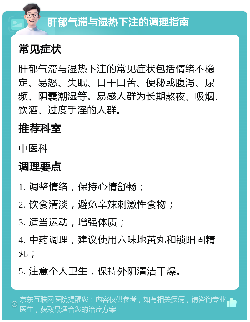 肝郁气滞与湿热下注的调理指南 常见症状 肝郁气滞与湿热下注的常见症状包括情绪不稳定、易怒、失眠、口干口苦、便秘或腹泻、尿频、阴囊潮湿等。易感人群为长期熬夜、吸烟、饮酒、过度手淫的人群。 推荐科室 中医科 调理要点 1. 调整情绪，保持心情舒畅； 2. 饮食清淡，避免辛辣刺激性食物； 3. 适当运动，增强体质； 4. 中药调理，建议使用六味地黄丸和锁阳固精丸； 5. 注意个人卫生，保持外阴清洁干燥。