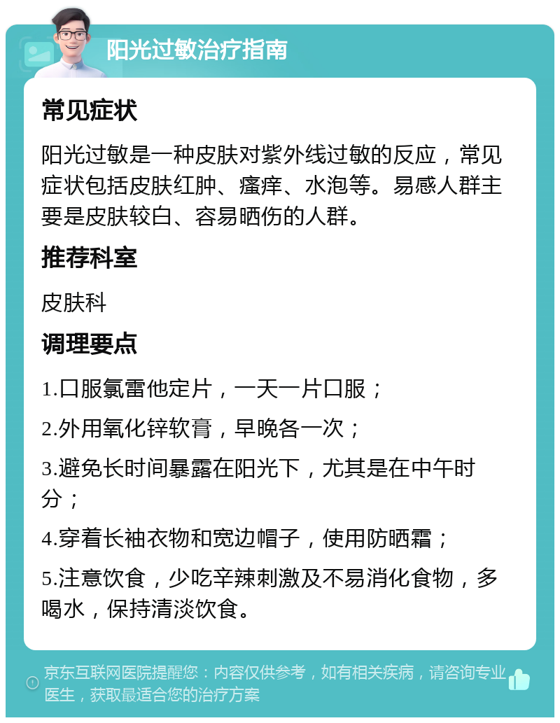 阳光过敏治疗指南 常见症状 阳光过敏是一种皮肤对紫外线过敏的反应，常见症状包括皮肤红肿、瘙痒、水泡等。易感人群主要是皮肤较白、容易晒伤的人群。 推荐科室 皮肤科 调理要点 1.口服氯雷他定片，一天一片口服； 2.外用氧化锌软膏，早晚各一次； 3.避免长时间暴露在阳光下，尤其是在中午时分； 4.穿着长袖衣物和宽边帽子，使用防晒霜； 5.注意饮食，少吃辛辣刺激及不易消化食物，多喝水，保持清淡饮食。