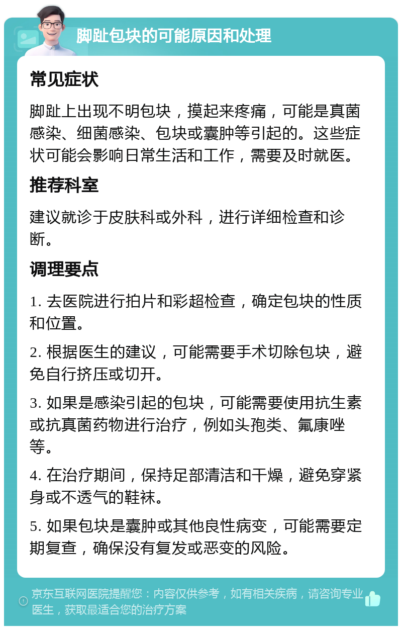 脚趾包块的可能原因和处理 常见症状 脚趾上出现不明包块，摸起来疼痛，可能是真菌感染、细菌感染、包块或囊肿等引起的。这些症状可能会影响日常生活和工作，需要及时就医。 推荐科室 建议就诊于皮肤科或外科，进行详细检查和诊断。 调理要点 1. 去医院进行拍片和彩超检查，确定包块的性质和位置。 2. 根据医生的建议，可能需要手术切除包块，避免自行挤压或切开。 3. 如果是感染引起的包块，可能需要使用抗生素或抗真菌药物进行治疗，例如头孢类、氟康唑等。 4. 在治疗期间，保持足部清洁和干燥，避免穿紧身或不透气的鞋袜。 5. 如果包块是囊肿或其他良性病变，可能需要定期复查，确保没有复发或恶变的风险。