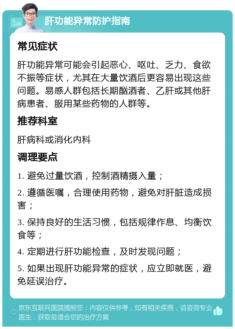 肝功能异常防护指南 常见症状 肝功能异常可能会引起恶心、呕吐、乏力、食欲不振等症状，尤其在大量饮酒后更容易出现这些问题。易感人群包括长期酗酒者、乙肝或其他肝病患者、服用某些药物的人群等。 推荐科室 肝病科或消化内科 调理要点 1. 避免过量饮酒，控制酒精摄入量； 2. 遵循医嘱，合理使用药物，避免对肝脏造成损害； 3. 保持良好的生活习惯，包括规律作息、均衡饮食等； 4. 定期进行肝功能检查，及时发现问题； 5. 如果出现肝功能异常的症状，应立即就医，避免延误治疗。