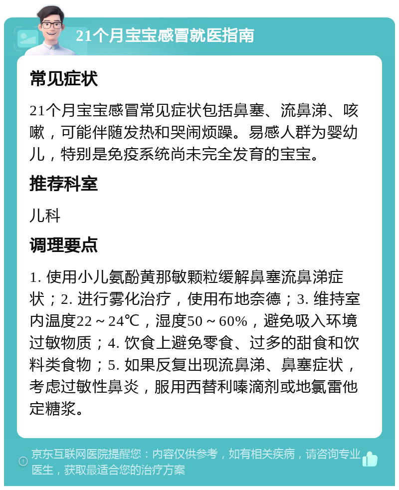 21个月宝宝感冒就医指南 常见症状 21个月宝宝感冒常见症状包括鼻塞、流鼻涕、咳嗽，可能伴随发热和哭闹烦躁。易感人群为婴幼儿，特别是免疫系统尚未完全发育的宝宝。 推荐科室 儿科 调理要点 1. 使用小儿氨酚黄那敏颗粒缓解鼻塞流鼻涕症状；2. 进行雾化治疗，使用布地奈德；3. 维持室内温度22～24℃，湿度50～60%，避免吸入环境过敏物质；4. 饮食上避免零食、过多的甜食和饮料类食物；5. 如果反复出现流鼻涕、鼻塞症状，考虑过敏性鼻炎，服用西替利嗪滴剂或地氯雷他定糖浆。