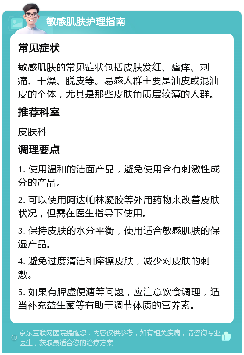 敏感肌肤护理指南 常见症状 敏感肌肤的常见症状包括皮肤发红、瘙痒、刺痛、干燥、脱皮等。易感人群主要是油皮或混油皮的个体，尤其是那些皮肤角质层较薄的人群。 推荐科室 皮肤科 调理要点 1. 使用温和的洁面产品，避免使用含有刺激性成分的产品。 2. 可以使用阿达帕林凝胶等外用药物来改善皮肤状况，但需在医生指导下使用。 3. 保持皮肤的水分平衡，使用适合敏感肌肤的保湿产品。 4. 避免过度清洁和摩擦皮肤，减少对皮肤的刺激。 5. 如果有脾虚便溏等问题，应注意饮食调理，适当补充益生菌等有助于调节体质的营养素。