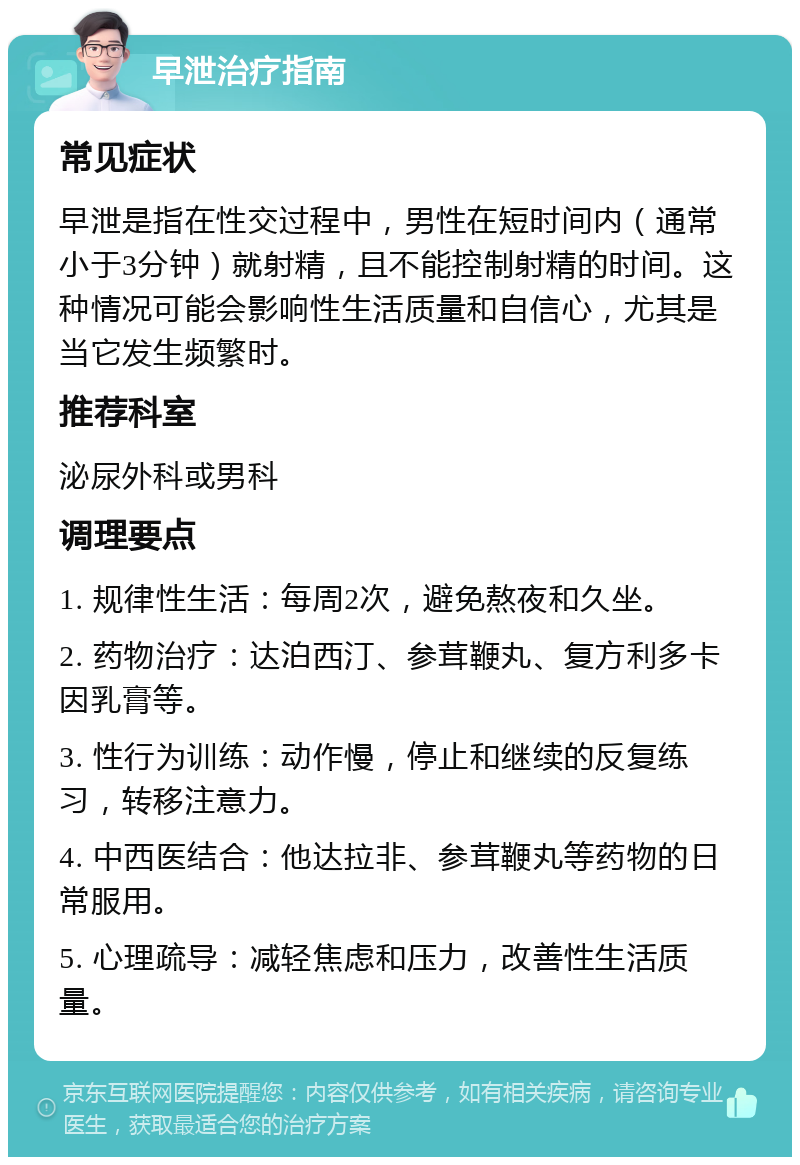 早泄治疗指南 常见症状 早泄是指在性交过程中，男性在短时间内（通常小于3分钟）就射精，且不能控制射精的时间。这种情况可能会影响性生活质量和自信心，尤其是当它发生频繁时。 推荐科室 泌尿外科或男科 调理要点 1. 规律性生活：每周2次，避免熬夜和久坐。 2. 药物治疗：达泊西汀、参茸鞭丸、复方利多卡因乳膏等。 3. 性行为训练：动作慢，停止和继续的反复练习，转移注意力。 4. 中西医结合：他达拉非、参茸鞭丸等药物的日常服用。 5. 心理疏导：减轻焦虑和压力，改善性生活质量。