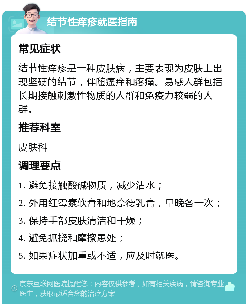 结节性痒疹就医指南 常见症状 结节性痒疹是一种皮肤病，主要表现为皮肤上出现坚硬的结节，伴随瘙痒和疼痛。易感人群包括长期接触刺激性物质的人群和免疫力较弱的人群。 推荐科室 皮肤科 调理要点 1. 避免接触酸碱物质，减少沾水； 2. 外用红霉素软膏和地奈德乳膏，早晚各一次； 3. 保持手部皮肤清洁和干燥； 4. 避免抓挠和摩擦患处； 5. 如果症状加重或不适，应及时就医。