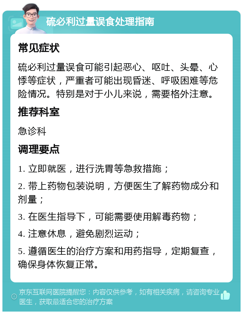 硫必利过量误食处理指南 常见症状 硫必利过量误食可能引起恶心、呕吐、头晕、心悸等症状，严重者可能出现昏迷、呼吸困难等危险情况。特别是对于小儿来说，需要格外注意。 推荐科室 急诊科 调理要点 1. 立即就医，进行洗胃等急救措施； 2. 带上药物包装说明，方便医生了解药物成分和剂量； 3. 在医生指导下，可能需要使用解毒药物； 4. 注意休息，避免剧烈运动； 5. 遵循医生的治疗方案和用药指导，定期复查，确保身体恢复正常。