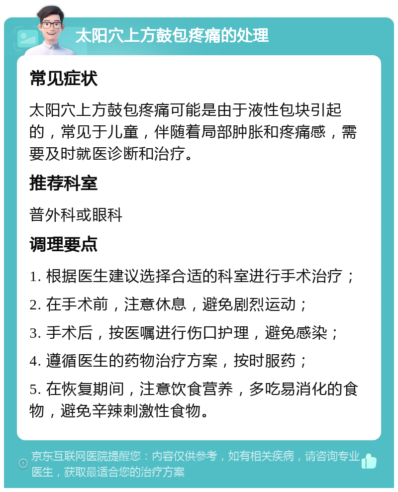 太阳穴上方鼓包疼痛的处理 常见症状 太阳穴上方鼓包疼痛可能是由于液性包块引起的，常见于儿童，伴随着局部肿胀和疼痛感，需要及时就医诊断和治疗。 推荐科室 普外科或眼科 调理要点 1. 根据医生建议选择合适的科室进行手术治疗； 2. 在手术前，注意休息，避免剧烈运动； 3. 手术后，按医嘱进行伤口护理，避免感染； 4. 遵循医生的药物治疗方案，按时服药； 5. 在恢复期间，注意饮食营养，多吃易消化的食物，避免辛辣刺激性食物。