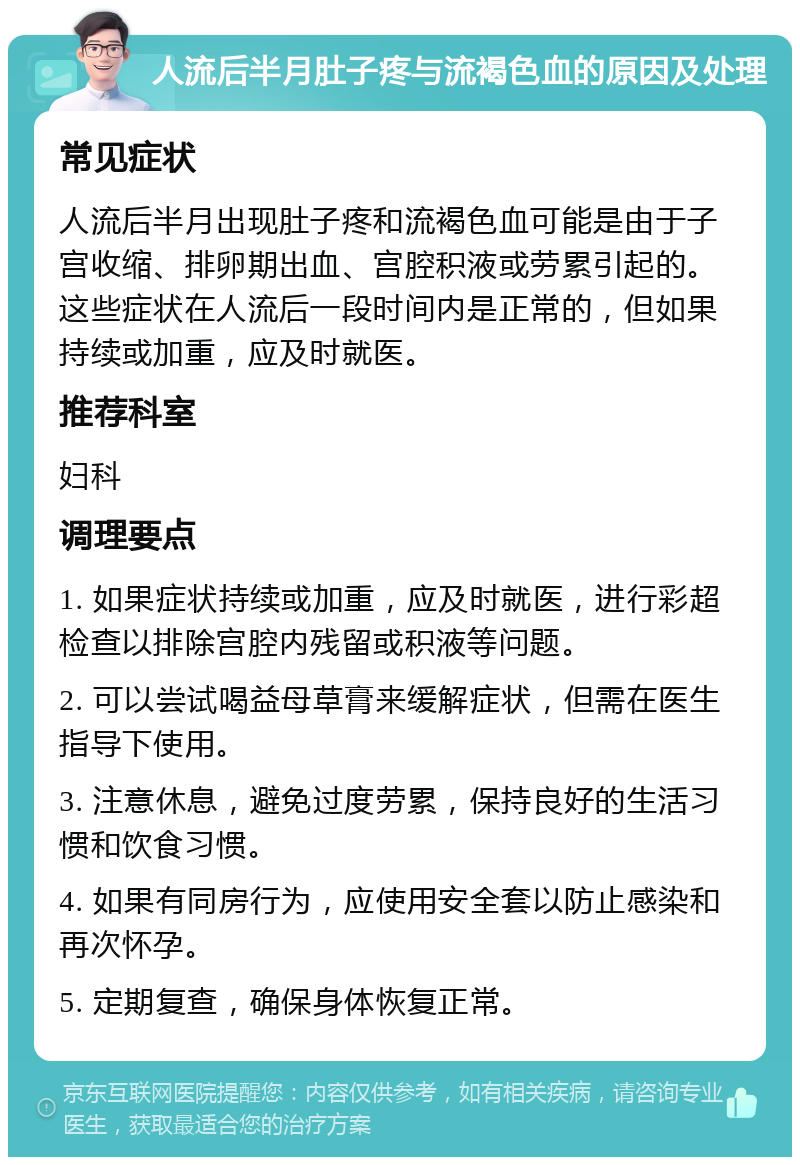 人流后半月肚子疼与流褐色血的原因及处理 常见症状 人流后半月出现肚子疼和流褐色血可能是由于子宫收缩、排卵期出血、宫腔积液或劳累引起的。这些症状在人流后一段时间内是正常的，但如果持续或加重，应及时就医。 推荐科室 妇科 调理要点 1. 如果症状持续或加重，应及时就医，进行彩超检查以排除宫腔内残留或积液等问题。 2. 可以尝试喝益母草膏来缓解症状，但需在医生指导下使用。 3. 注意休息，避免过度劳累，保持良好的生活习惯和饮食习惯。 4. 如果有同房行为，应使用安全套以防止感染和再次怀孕。 5. 定期复查，确保身体恢复正常。