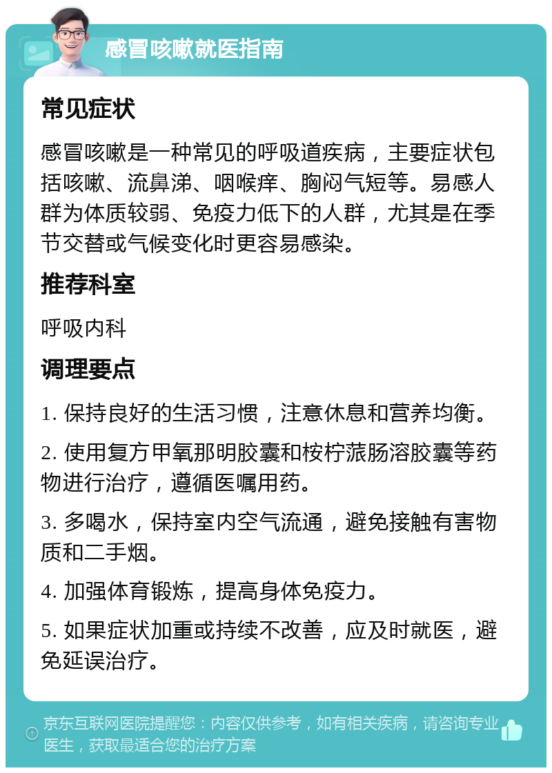 感冒咳嗽就医指南 常见症状 感冒咳嗽是一种常见的呼吸道疾病，主要症状包括咳嗽、流鼻涕、咽喉痒、胸闷气短等。易感人群为体质较弱、免疫力低下的人群，尤其是在季节交替或气候变化时更容易感染。 推荐科室 呼吸内科 调理要点 1. 保持良好的生活习惯，注意休息和营养均衡。 2. 使用复方甲氧那明胶囊和桉柠蒎肠溶胶囊等药物进行治疗，遵循医嘱用药。 3. 多喝水，保持室内空气流通，避免接触有害物质和二手烟。 4. 加强体育锻炼，提高身体免疫力。 5. 如果症状加重或持续不改善，应及时就医，避免延误治疗。