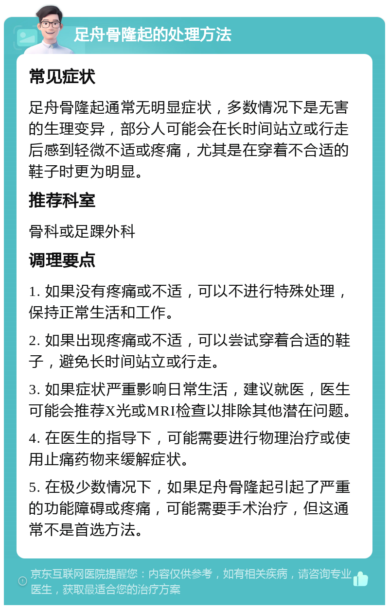 足舟骨隆起的处理方法 常见症状 足舟骨隆起通常无明显症状，多数情况下是无害的生理变异，部分人可能会在长时间站立或行走后感到轻微不适或疼痛，尤其是在穿着不合适的鞋子时更为明显。 推荐科室 骨科或足踝外科 调理要点 1. 如果没有疼痛或不适，可以不进行特殊处理，保持正常生活和工作。 2. 如果出现疼痛或不适，可以尝试穿着合适的鞋子，避免长时间站立或行走。 3. 如果症状严重影响日常生活，建议就医，医生可能会推荐X光或MRI检查以排除其他潜在问题。 4. 在医生的指导下，可能需要进行物理治疗或使用止痛药物来缓解症状。 5. 在极少数情况下，如果足舟骨隆起引起了严重的功能障碍或疼痛，可能需要手术治疗，但这通常不是首选方法。