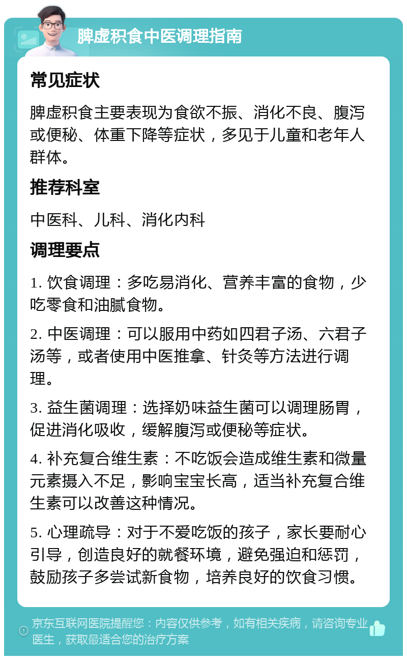 脾虚积食中医调理指南 常见症状 脾虚积食主要表现为食欲不振、消化不良、腹泻或便秘、体重下降等症状，多见于儿童和老年人群体。 推荐科室 中医科、儿科、消化内科 调理要点 1. 饮食调理：多吃易消化、营养丰富的食物，少吃零食和油腻食物。 2. 中医调理：可以服用中药如四君子汤、六君子汤等，或者使用中医推拿、针灸等方法进行调理。 3. 益生菌调理：选择奶味益生菌可以调理肠胃，促进消化吸收，缓解腹泻或便秘等症状。 4. 补充复合维生素：不吃饭会造成维生素和微量元素摄入不足，影响宝宝长高，适当补充复合维生素可以改善这种情况。 5. 心理疏导：对于不爱吃饭的孩子，家长要耐心引导，创造良好的就餐环境，避免强迫和惩罚，鼓励孩子多尝试新食物，培养良好的饮食习惯。