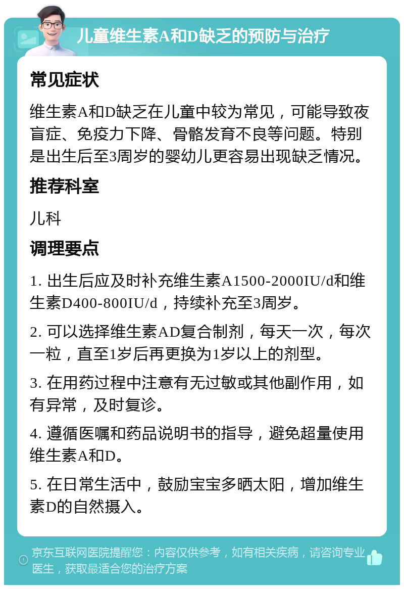 儿童维生素A和D缺乏的预防与治疗 常见症状 维生素A和D缺乏在儿童中较为常见，可能导致夜盲症、免疫力下降、骨骼发育不良等问题。特别是出生后至3周岁的婴幼儿更容易出现缺乏情况。 推荐科室 儿科 调理要点 1. 出生后应及时补充维生素A1500-2000IU/d和维生素D400-800IU/d，持续补充至3周岁。 2. 可以选择维生素AD复合制剂，每天一次，每次一粒，直至1岁后再更换为1岁以上的剂型。 3. 在用药过程中注意有无过敏或其他副作用，如有异常，及时复诊。 4. 遵循医嘱和药品说明书的指导，避免超量使用维生素A和D。 5. 在日常生活中，鼓励宝宝多晒太阳，增加维生素D的自然摄入。