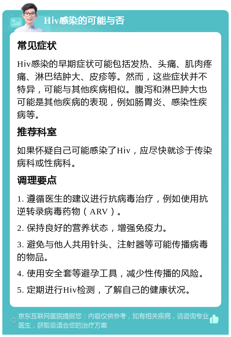 Hⅰv感染的可能与否 常见症状 Hⅰv感染的早期症状可能包括发热、头痛、肌肉疼痛、淋巴结肿大、皮疹等。然而，这些症状并不特异，可能与其他疾病相似。腹泻和淋巴肿大也可能是其他疾病的表现，例如肠胃炎、感染性疾病等。 推荐科室 如果怀疑自己可能感染了Hⅰv，应尽快就诊于传染病科或性病科。 调理要点 1. 遵循医生的建议进行抗病毒治疗，例如使用抗逆转录病毒药物（ARV）。 2. 保持良好的营养状态，增强免疫力。 3. 避免与他人共用针头、注射器等可能传播病毒的物品。 4. 使用安全套等避孕工具，减少性传播的风险。 5. 定期进行Hⅰv检测，了解自己的健康状况。