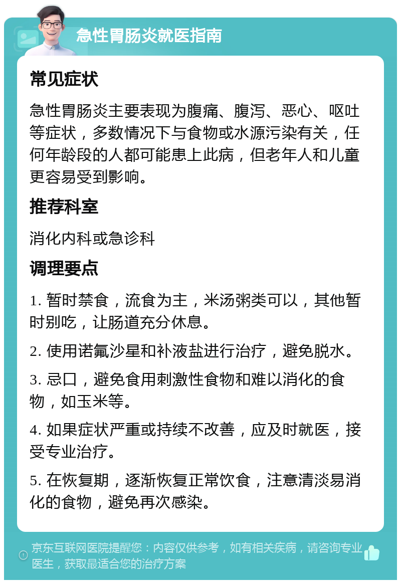 急性胃肠炎就医指南 常见症状 急性胃肠炎主要表现为腹痛、腹泻、恶心、呕吐等症状，多数情况下与食物或水源污染有关，任何年龄段的人都可能患上此病，但老年人和儿童更容易受到影响。 推荐科室 消化内科或急诊科 调理要点 1. 暂时禁食，流食为主，米汤粥类可以，其他暂时别吃，让肠道充分休息。 2. 使用诺氟沙星和补液盐进行治疗，避免脱水。 3. 忌口，避免食用刺激性食物和难以消化的食物，如玉米等。 4. 如果症状严重或持续不改善，应及时就医，接受专业治疗。 5. 在恢复期，逐渐恢复正常饮食，注意清淡易消化的食物，避免再次感染。