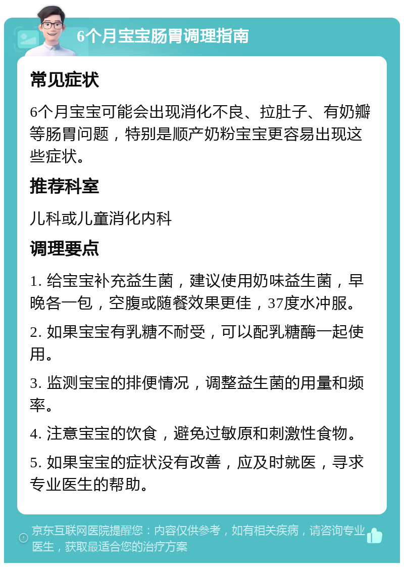 6个月宝宝肠胃调理指南 常见症状 6个月宝宝可能会出现消化不良、拉肚子、有奶瓣等肠胃问题，特别是顺产奶粉宝宝更容易出现这些症状。 推荐科室 儿科或儿童消化内科 调理要点 1. 给宝宝补充益生菌，建议使用奶味益生菌，早晚各一包，空腹或随餐效果更佳，37度水冲服。 2. 如果宝宝有乳糖不耐受，可以配乳糖酶一起使用。 3. 监测宝宝的排便情况，调整益生菌的用量和频率。 4. 注意宝宝的饮食，避免过敏原和刺激性食物。 5. 如果宝宝的症状没有改善，应及时就医，寻求专业医生的帮助。