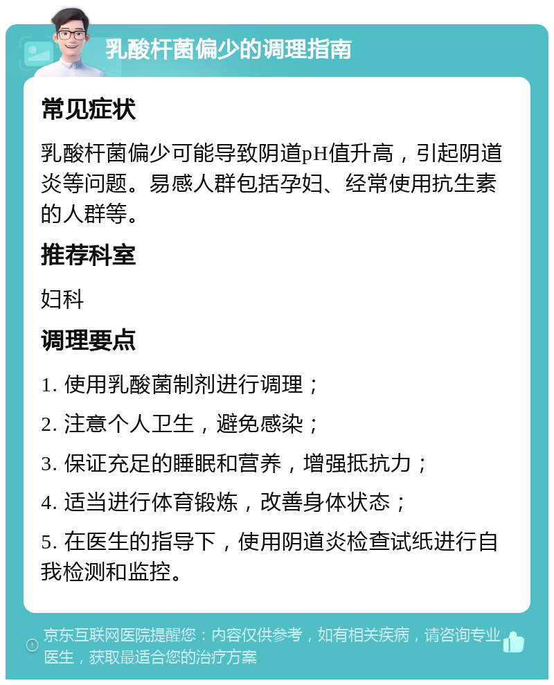 乳酸杆菌偏少的调理指南 常见症状 乳酸杆菌偏少可能导致阴道pH值升高，引起阴道炎等问题。易感人群包括孕妇、经常使用抗生素的人群等。 推荐科室 妇科 调理要点 1. 使用乳酸菌制剂进行调理； 2. 注意个人卫生，避免感染； 3. 保证充足的睡眠和营养，增强抵抗力； 4. 适当进行体育锻炼，改善身体状态； 5. 在医生的指导下，使用阴道炎检查试纸进行自我检测和监控。