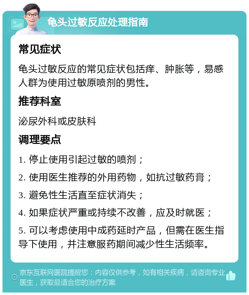 龟头过敏反应处理指南 常见症状 龟头过敏反应的常见症状包括痒、肿胀等，易感人群为使用过敏原喷剂的男性。 推荐科室 泌尿外科或皮肤科 调理要点 1. 停止使用引起过敏的喷剂； 2. 使用医生推荐的外用药物，如抗过敏药膏； 3. 避免性生活直至症状消失； 4. 如果症状严重或持续不改善，应及时就医； 5. 可以考虑使用中成药延时产品，但需在医生指导下使用，并注意服药期间减少性生活频率。