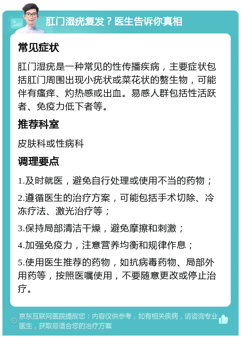 肛门湿疣复发？医生告诉你真相 常见症状 肛门湿疣是一种常见的性传播疾病，主要症状包括肛门周围出现小疣状或菜花状的赘生物，可能伴有瘙痒、灼热感或出血。易感人群包括性活跃者、免疫力低下者等。 推荐科室 皮肤科或性病科 调理要点 1.及时就医，避免自行处理或使用不当的药物； 2.遵循医生的治疗方案，可能包括手术切除、冷冻疗法、激光治疗等； 3.保持局部清洁干燥，避免摩擦和刺激； 4.加强免疫力，注意营养均衡和规律作息； 5.使用医生推荐的药物，如抗病毒药物、局部外用药等，按照医嘱使用，不要随意更改或停止治疗。