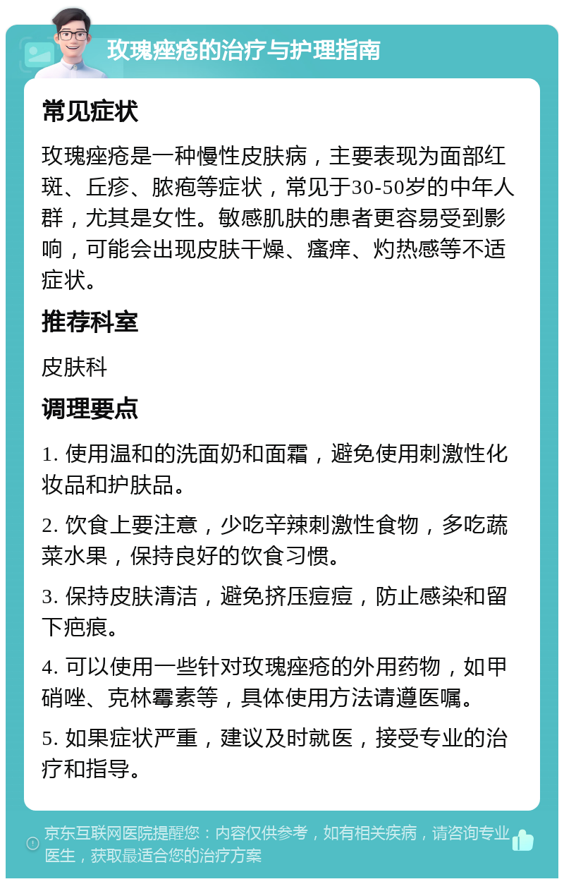 玫瑰痤疮的治疗与护理指南 常见症状 玫瑰痤疮是一种慢性皮肤病，主要表现为面部红斑、丘疹、脓疱等症状，常见于30-50岁的中年人群，尤其是女性。敏感肌肤的患者更容易受到影响，可能会出现皮肤干燥、瘙痒、灼热感等不适症状。 推荐科室 皮肤科 调理要点 1. 使用温和的洗面奶和面霜，避免使用刺激性化妆品和护肤品。 2. 饮食上要注意，少吃辛辣刺激性食物，多吃蔬菜水果，保持良好的饮食习惯。 3. 保持皮肤清洁，避免挤压痘痘，防止感染和留下疤痕。 4. 可以使用一些针对玫瑰痤疮的外用药物，如甲硝唑、克林霉素等，具体使用方法请遵医嘱。 5. 如果症状严重，建议及时就医，接受专业的治疗和指导。