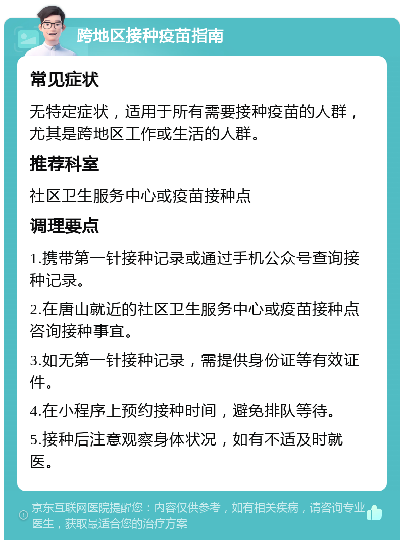 跨地区接种疫苗指南 常见症状 无特定症状，适用于所有需要接种疫苗的人群，尤其是跨地区工作或生活的人群。 推荐科室 社区卫生服务中心或疫苗接种点 调理要点 1.携带第一针接种记录或通过手机公众号查询接种记录。 2.在唐山就近的社区卫生服务中心或疫苗接种点咨询接种事宜。 3.如无第一针接种记录，需提供身份证等有效证件。 4.在小程序上预约接种时间，避免排队等待。 5.接种后注意观察身体状况，如有不适及时就医。