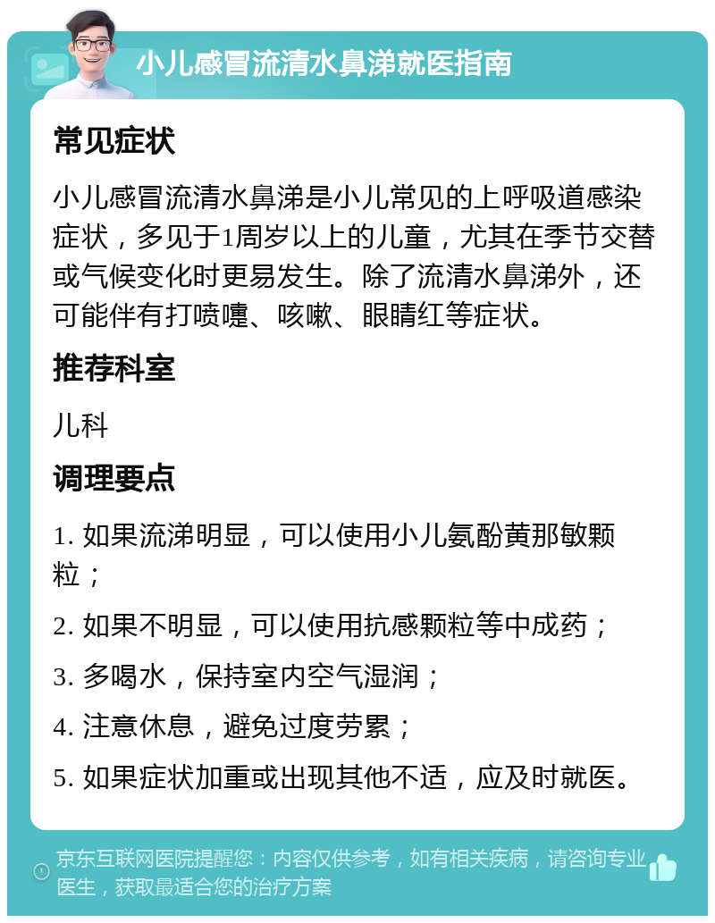 小儿感冒流清水鼻涕就医指南 常见症状 小儿感冒流清水鼻涕是小儿常见的上呼吸道感染症状，多见于1周岁以上的儿童，尤其在季节交替或气候变化时更易发生。除了流清水鼻涕外，还可能伴有打喷嚏、咳嗽、眼睛红等症状。 推荐科室 儿科 调理要点 1. 如果流涕明显，可以使用小儿氨酚黄那敏颗粒； 2. 如果不明显，可以使用抗感颗粒等中成药； 3. 多喝水，保持室内空气湿润； 4. 注意休息，避免过度劳累； 5. 如果症状加重或出现其他不适，应及时就医。