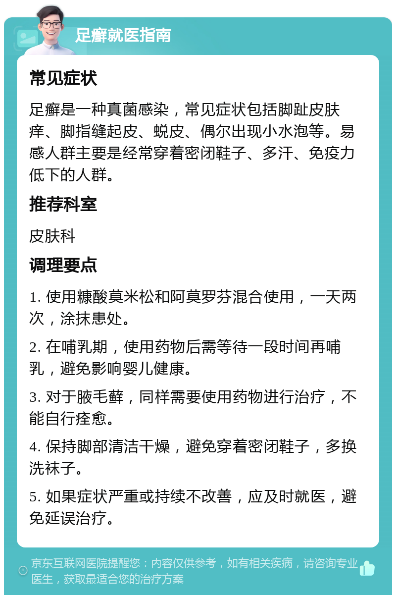 足癣就医指南 常见症状 足癣是一种真菌感染，常见症状包括脚趾皮肤痒、脚指缝起皮、蜕皮、偶尔出现小水泡等。易感人群主要是经常穿着密闭鞋子、多汗、免疫力低下的人群。 推荐科室 皮肤科 调理要点 1. 使用糠酸莫米松和阿莫罗芬混合使用，一天两次，涂抹患处。 2. 在哺乳期，使用药物后需等待一段时间再哺乳，避免影响婴儿健康。 3. 对于腋毛藓，同样需要使用药物进行治疗，不能自行痊愈。 4. 保持脚部清洁干燥，避免穿着密闭鞋子，多换洗袜子。 5. 如果症状严重或持续不改善，应及时就医，避免延误治疗。