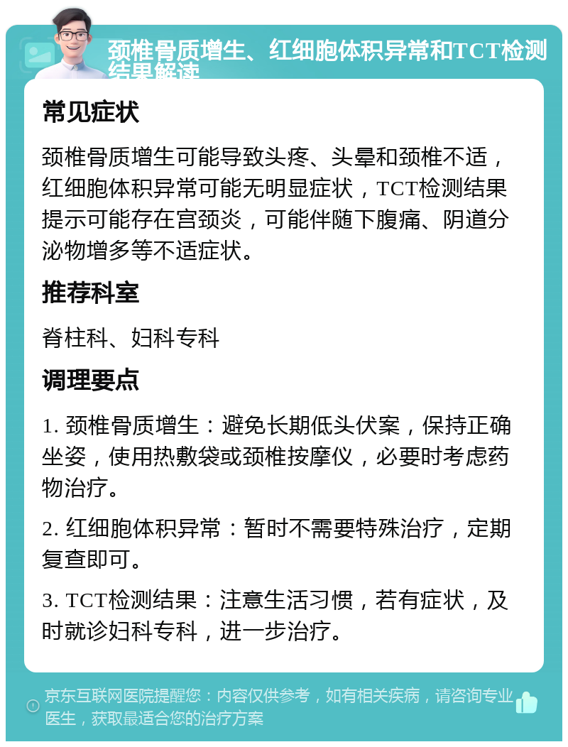 颈椎骨质增生、红细胞体积异常和TCT检测结果解读 常见症状 颈椎骨质增生可能导致头疼、头晕和颈椎不适，红细胞体积异常可能无明显症状，TCT检测结果提示可能存在宫颈炎，可能伴随下腹痛、阴道分泌物增多等不适症状。 推荐科室 脊柱科、妇科专科 调理要点 1. 颈椎骨质增生：避免长期低头伏案，保持正确坐姿，使用热敷袋或颈椎按摩仪，必要时考虑药物治疗。 2. 红细胞体积异常：暂时不需要特殊治疗，定期复查即可。 3. TCT检测结果：注意生活习惯，若有症状，及时就诊妇科专科，进一步治疗。