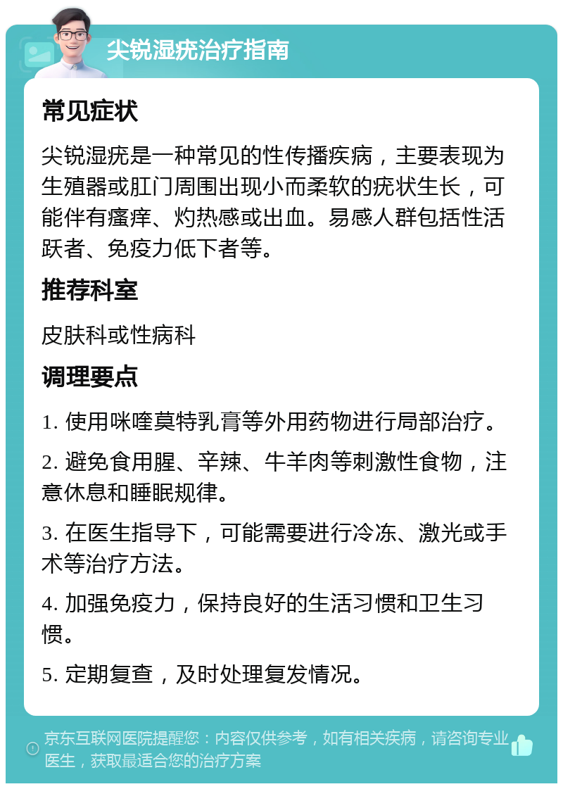 尖锐湿疣治疗指南 常见症状 尖锐湿疣是一种常见的性传播疾病，主要表现为生殖器或肛门周围出现小而柔软的疣状生长，可能伴有瘙痒、灼热感或出血。易感人群包括性活跃者、免疫力低下者等。 推荐科室 皮肤科或性病科 调理要点 1. 使用咪喹莫特乳膏等外用药物进行局部治疗。 2. 避免食用腥、辛辣、牛羊肉等刺激性食物，注意休息和睡眠规律。 3. 在医生指导下，可能需要进行冷冻、激光或手术等治疗方法。 4. 加强免疫力，保持良好的生活习惯和卫生习惯。 5. 定期复查，及时处理复发情况。