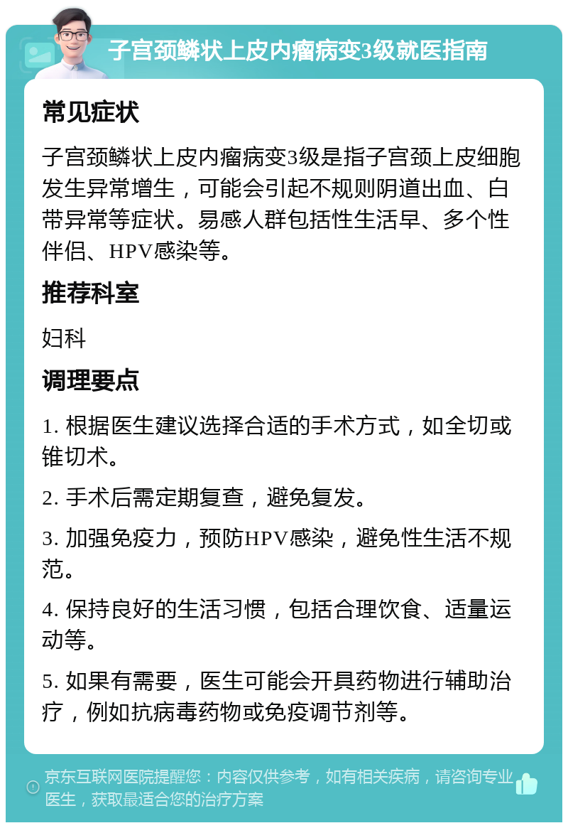 子宫颈鳞状上皮内瘤病变3级就医指南 常见症状 子宫颈鳞状上皮内瘤病变3级是指子宫颈上皮细胞发生异常增生，可能会引起不规则阴道出血、白带异常等症状。易感人群包括性生活早、多个性伴侣、HPV感染等。 推荐科室 妇科 调理要点 1. 根据医生建议选择合适的手术方式，如全切或锥切术。 2. 手术后需定期复查，避免复发。 3. 加强免疫力，预防HPV感染，避免性生活不规范。 4. 保持良好的生活习惯，包括合理饮食、适量运动等。 5. 如果有需要，医生可能会开具药物进行辅助治疗，例如抗病毒药物或免疫调节剂等。