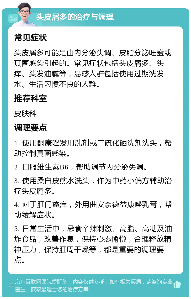 头皮屑多的治疗与调理 常见症状 头皮屑多可能是由内分泌失调、皮脂分泌旺盛或真菌感染引起的。常见症状包括头皮屑多、头痒、头发油腻等，易感人群包括使用过期洗发水、生活习惯不良的人群。 推荐科室 皮肤科 调理要点 1. 使用酮康唑发用洗剂或二硫化硒洗剂洗头，帮助控制真菌感染。 2. 口服维生素B6，帮助调节内分泌失调。 3. 使用桑白皮煎水洗头，作为中药小偏方辅助治疗头皮屑多。 4. 对于肛门瘙痒，外用曲安奈德益康唑乳膏，帮助缓解症状。 5. 日常生活中，忌食辛辣刺激、高脂、高糖及油炸食品，改善作息，保持心态愉悦，合理释放精神压力，保持肛周干燥等，都是重要的调理要点。