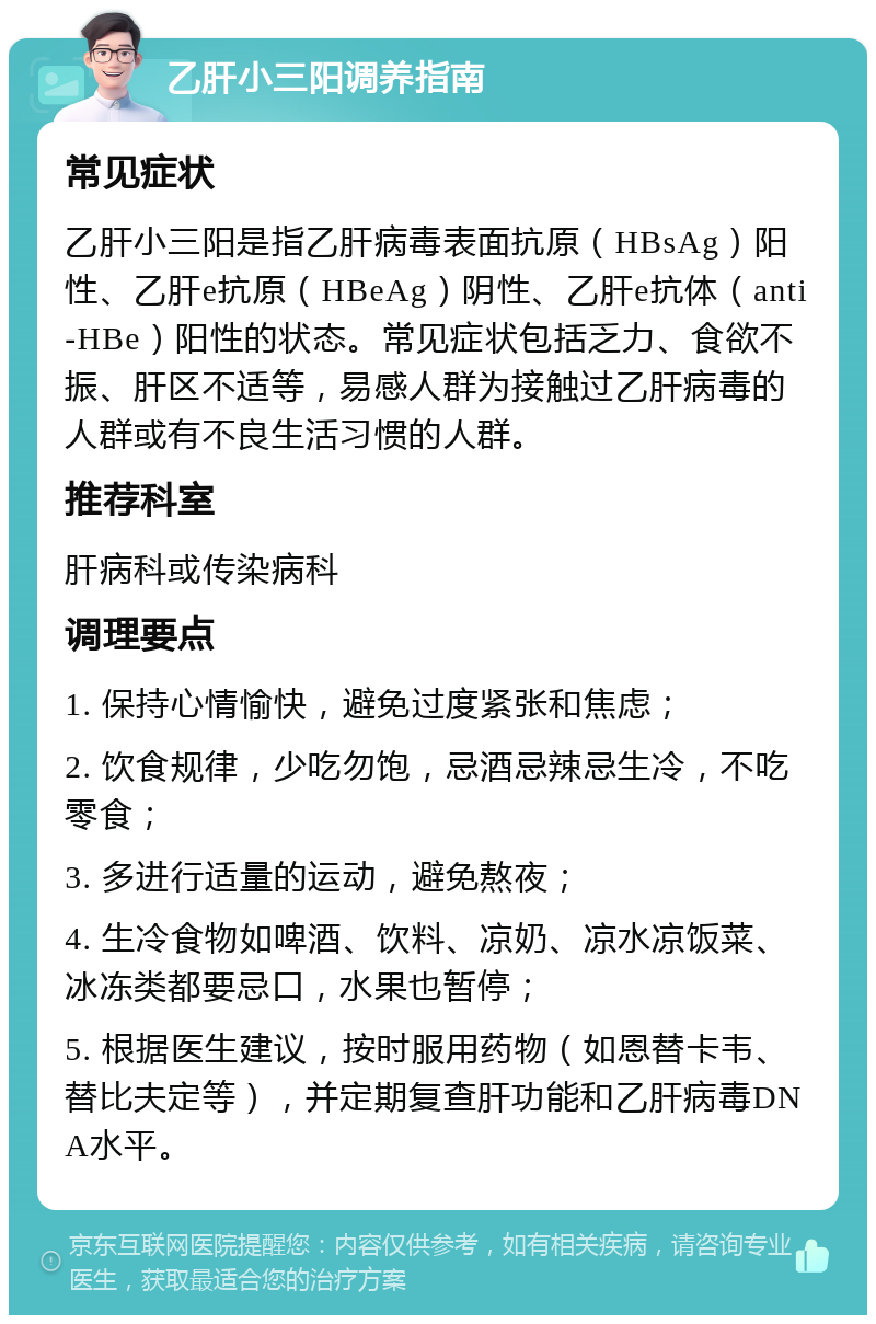 乙肝小三阳调养指南 常见症状 乙肝小三阳是指乙肝病毒表面抗原（HBsAg）阳性、乙肝e抗原（HBeAg）阴性、乙肝e抗体（anti-HBe）阳性的状态。常见症状包括乏力、食欲不振、肝区不适等，易感人群为接触过乙肝病毒的人群或有不良生活习惯的人群。 推荐科室 肝病科或传染病科 调理要点 1. 保持心情愉快，避免过度紧张和焦虑； 2. 饮食规律，少吃勿饱，忌酒忌辣忌生冷，不吃零食； 3. 多进行适量的运动，避免熬夜； 4. 生冷食物如啤酒、饮料、凉奶、凉水凉饭菜、冰冻类都要忌口，水果也暂停； 5. 根据医生建议，按时服用药物（如恩替卡韦、替比夫定等），并定期复查肝功能和乙肝病毒DNA水平。