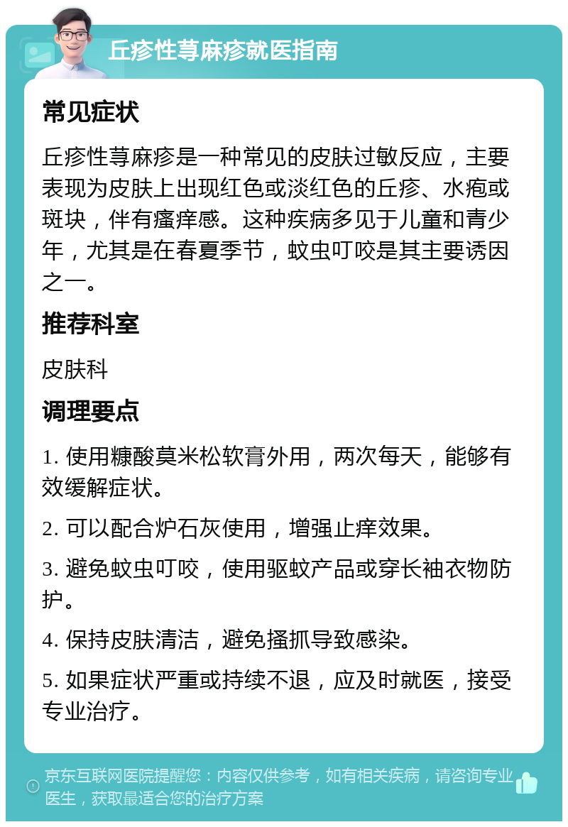 丘疹性荨麻疹就医指南 常见症状 丘疹性荨麻疹是一种常见的皮肤过敏反应，主要表现为皮肤上出现红色或淡红色的丘疹、水疱或斑块，伴有瘙痒感。这种疾病多见于儿童和青少年，尤其是在春夏季节，蚊虫叮咬是其主要诱因之一。 推荐科室 皮肤科 调理要点 1. 使用糠酸莫米松软膏外用，两次每天，能够有效缓解症状。 2. 可以配合炉石灰使用，增强止痒效果。 3. 避免蚊虫叮咬，使用驱蚊产品或穿长袖衣物防护。 4. 保持皮肤清洁，避免搔抓导致感染。 5. 如果症状严重或持续不退，应及时就医，接受专业治疗。