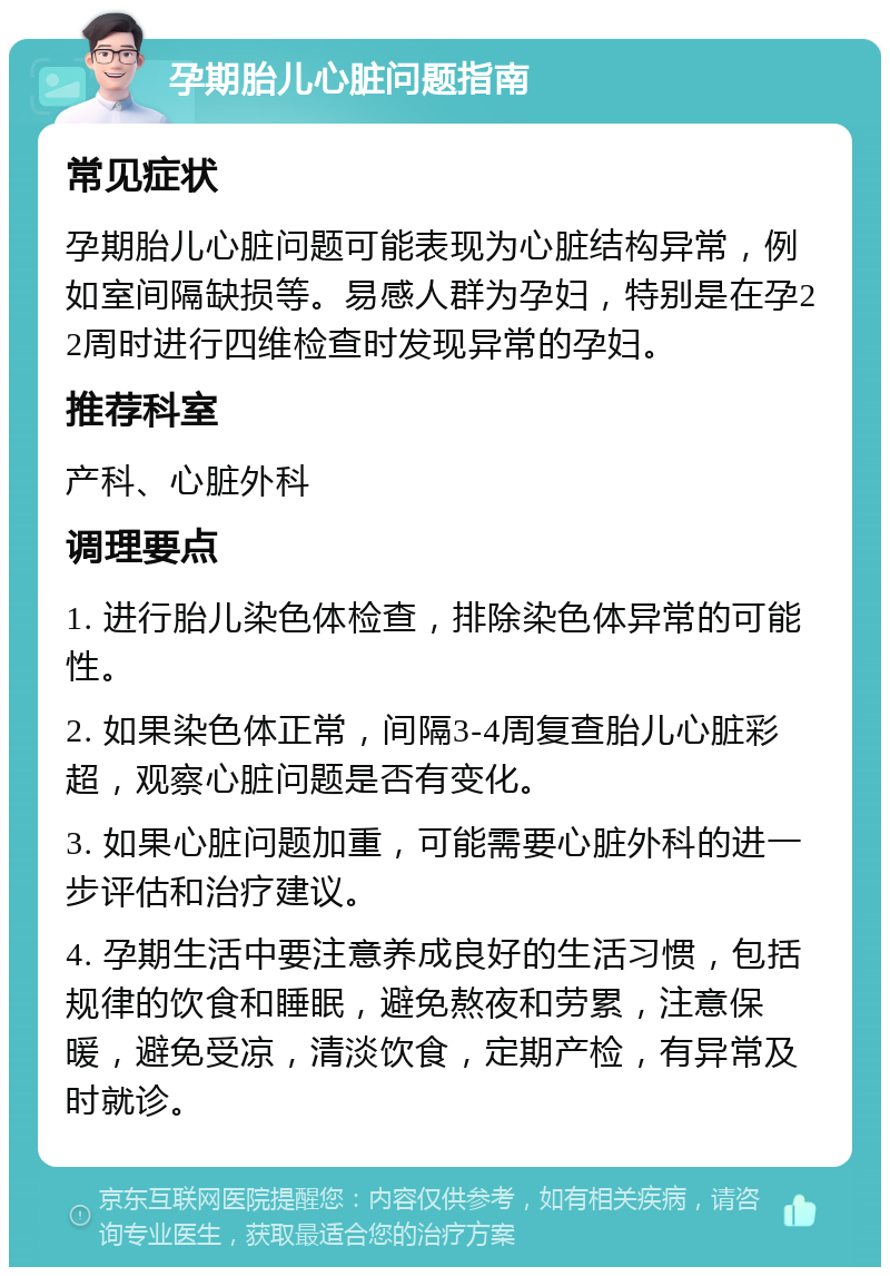 孕期胎儿心脏问题指南 常见症状 孕期胎儿心脏问题可能表现为心脏结构异常，例如室间隔缺损等。易感人群为孕妇，特别是在孕22周时进行四维检查时发现异常的孕妇。 推荐科室 产科、心脏外科 调理要点 1. 进行胎儿染色体检查，排除染色体异常的可能性。 2. 如果染色体正常，间隔3-4周复查胎儿心脏彩超，观察心脏问题是否有变化。 3. 如果心脏问题加重，可能需要心脏外科的进一步评估和治疗建议。 4. 孕期生活中要注意养成良好的生活习惯，包括规律的饮食和睡眠，避免熬夜和劳累，注意保暖，避免受凉，清淡饮食，定期产检，有异常及时就诊。