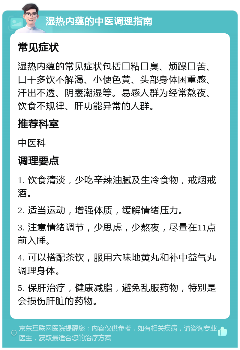 湿热内蕴的中医调理指南 常见症状 湿热内蕴的常见症状包括口粘口臭、烦躁口苦、口干多饮不解渴、小便色黄、头部身体困重感、汗出不透、阴囊潮湿等。易感人群为经常熬夜、饮食不规律、肝功能异常的人群。 推荐科室 中医科 调理要点 1. 饮食清淡，少吃辛辣油腻及生冷食物，戒烟戒酒。 2. 适当运动，增强体质，缓解情绪压力。 3. 注意情绪调节，少思虑，少熬夜，尽量在11点前入睡。 4. 可以搭配茶饮，服用六味地黄丸和补中益气丸调理身体。 5. 保肝治疗，健康减脂，避免乱服药物，特别是会损伤肝脏的药物。