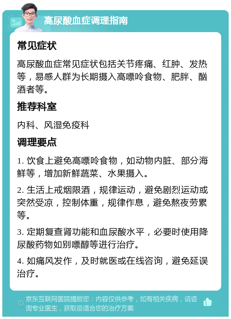 高尿酸血症调理指南 常见症状 高尿酸血症常见症状包括关节疼痛、红肿、发热等，易感人群为长期摄入高嘌呤食物、肥胖、酗酒者等。 推荐科室 内科、风湿免疫科 调理要点 1. 饮食上避免高嘌呤食物，如动物内脏、部分海鲜等，增加新鲜蔬菜、水果摄入。 2. 生活上戒烟限酒，规律运动，避免剧烈运动或突然受凉，控制体重，规律作息，避免熬夜劳累等。 3. 定期复查肾功能和血尿酸水平，必要时使用降尿酸药物如别嘌醇等进行治疗。 4. 如痛风发作，及时就医或在线咨询，避免延误治疗。