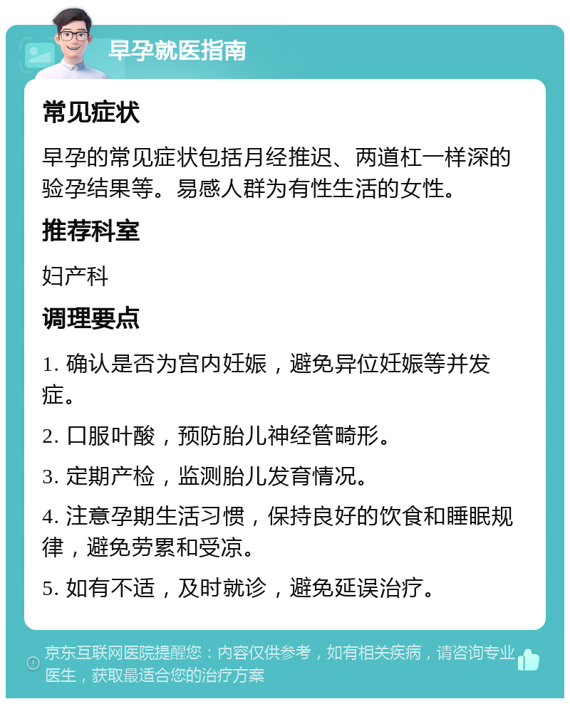 早孕就医指南 常见症状 早孕的常见症状包括月经推迟、两道杠一样深的验孕结果等。易感人群为有性生活的女性。 推荐科室 妇产科 调理要点 1. 确认是否为宫内妊娠，避免异位妊娠等并发症。 2. 口服叶酸，预防胎儿神经管畸形。 3. 定期产检，监测胎儿发育情况。 4. 注意孕期生活习惯，保持良好的饮食和睡眠规律，避免劳累和受凉。 5. 如有不适，及时就诊，避免延误治疗。