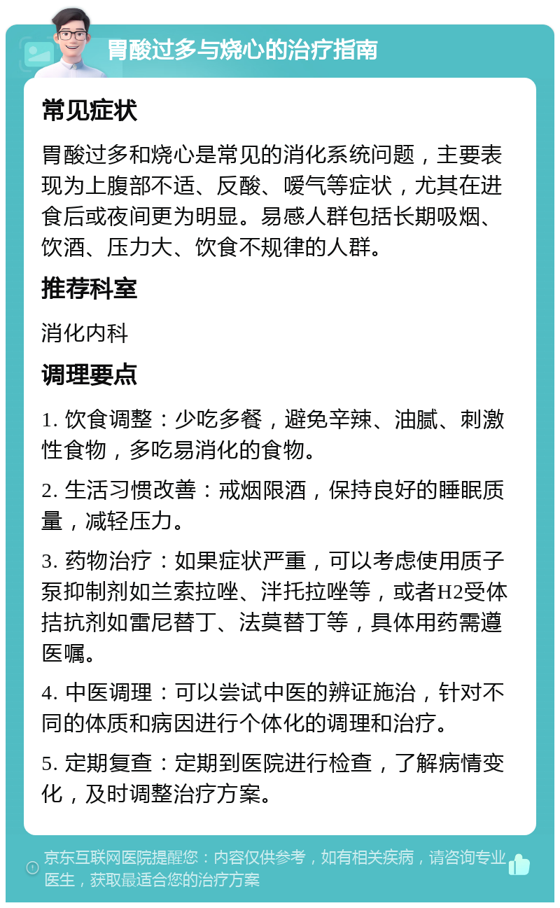 胃酸过多与烧心的治疗指南 常见症状 胃酸过多和烧心是常见的消化系统问题，主要表现为上腹部不适、反酸、嗳气等症状，尤其在进食后或夜间更为明显。易感人群包括长期吸烟、饮酒、压力大、饮食不规律的人群。 推荐科室 消化内科 调理要点 1. 饮食调整：少吃多餐，避免辛辣、油腻、刺激性食物，多吃易消化的食物。 2. 生活习惯改善：戒烟限酒，保持良好的睡眠质量，减轻压力。 3. 药物治疗：如果症状严重，可以考虑使用质子泵抑制剂如兰索拉唑、泮托拉唑等，或者H2受体拮抗剂如雷尼替丁、法莫替丁等，具体用药需遵医嘱。 4. 中医调理：可以尝试中医的辨证施治，针对不同的体质和病因进行个体化的调理和治疗。 5. 定期复查：定期到医院进行检查，了解病情变化，及时调整治疗方案。